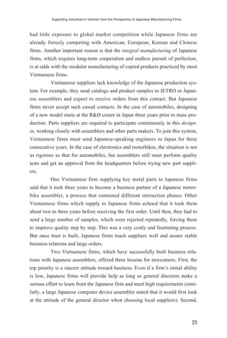had little exposure to global market competition while Japanese firms are
already fiercely competing with American, European, Korean and Chinese
firms. Another important reason is that the integral manufacturing of Japanese
firms, which requires long-term cooperation and endless pursuit of perfection,
is at odds with the modular manufacturing of copied products practiced by most
Vietnamese firms.
Vietnamese suppliers lack knowledge of the Japanese production sys-
tem. For example, they send catalogs and product samples to JETRO or Japan-
ese assemblers and expect to receive orders from this contact. But Japanese
firms never accept such casual contacts. In the case of automobiles, designing
of a new model starts at the R&D center in Japan three years prior to mass pro-
duction. Parts suppliers are required to participate continuously in this design-
in, working closely with assemblers and other parts makers. To join this system,
Vietnamese firms must send Japanese-speaking engineers to Japan for three
consecutive years. In the case of electronics and motorbikes, the situation is not
as rigorous as that for automobiles, but assemblers still must perform quality
tests and get an approval from the headquarters before trying new part suppli-
ers.
One Vietnamese firm supplying key metal parts to Japanese firms
said that it took three years to become a business partner of a Japanese motor-
bike assembler, a process that contained different interaction phases. Other
Vietnamese firms which supply to Japanese firms echoed that it took them
about two to three years before receiving the first order. Until then, they had to
send a large number of samples, which were rejected repeatedly, forcing them
to improve quality step by step. This was a very costly and frustrating process.
But once trust is built, Japanese firms teach suppliers well and assure stable
business relations and large orders.
Two Vietnamese firms, which have successfully built business rela-
tions with Japanese assemblers, offered three lessons for newcomers. First, the
top priority is a sincere attitude toward business. Even if a firm’s initial ability
is low, Japanese firms will provide help as long as general directors make a
serious effort to learn from the Japanese firm and meet high requirements (simi-
larly, a large Japanese computer device assembler stated that it would first look
at the attitude of the general director when choosing local suppliers). Second,
Supporting Industries in Vietnam from the Perspective of Japanese Manufacturing Firms
23
 