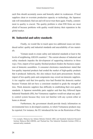 each firm should accurately assess and honestly admit its weaknesses. If local
suppliers cheat or overstate production capacity or technology, the Japanese
side will immediately find out and will never trust them again. Finally, commit-
ment to quality is crucial. The quality problem is what FDI firms are most
afraid of because problems with quality would destroy their reputation in the
global market.
10. Industrial and safety standards
Finally, we would like to touch upon two additional issues not intro-
duced earlier: quality and industrial standards and unavailability of raw materi-
als.
Vietnam needs to create safety and industrial standards at least to the
levels of neighboring ASEAN countries15
. The current absence of industrial and
safety standards impedes the development of supporting industries in three
ways. First, import of low-quality finished products hinders the business expan-
sion of domestic assemblers. A consumer electronics manufacturer stated that
low-quality imported products had eroded the market of high-quality products
that it produced. Indirectly, this also reduces local parts procurement. Second,
import of low-quality parts and components may crowd out domestic suppliers.
A tire supplier said that low-quality tires had flooded the domestic market
because Vietnam did not have a consistent standard to grade the strength of
tires. Third, domestic suppliers face difficulty in establishing their own quality
standards. A Japanese motorbike parts supplier said that they followed Japan
Industrial Standards (JIS), but Vietnamese suppliers would not adopt any quali-
ty control system because they were not familiar with any system either at
home or abroad.
Furthermore, the government should provide timely information on
environmental laws in developed countries, to which Vietnamese products may
be exported. For instance, the EU introduced the law on the Restriction of Haz-
24
Vietnam Development Forum
15
For example, Malaysia has Jabatan Bekalan Elektrik (JBE) and Standards Industrial Research
Institute Malaysia Bhd (SIRIM), and Thailand has Thai Industrial Standards Institute (TISI) as
national safety standards.
 