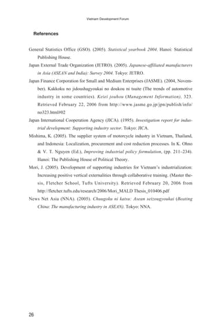 References
General Statistics Office (GSO). (2005). Statistical yearbook 2004. Hanoi: Statistical
Publishing House.
Japan External Trade Organization (JETRO). (2005). Japanese-affiliated manufacturers
in Asia (ASEAN and India): Survey 2004. Tokyo: JETRO.
Japan Finance Corporation for Small and Medium Enterprises (JASME). (2004, Novem-
ber). Kakkoku no jidoushagyoukai no doukou ni tsuite (The trends of automotive
industry in some countries). Keiei jouhou (Management Information), 323.
Retrieved February 22, 2006 from http://www.jasme.go.jp/jpn/publish/info/
no323.html#02
Japan International Cooperation Agency (JICA). (1995). Investigation report for indus-
trial development: Supporting industry sector. Tokyo: JICA.
Mishima, K. (2005). The supplier system of motorcycle industry in Vietnam, Thailand,
and Indonesia: Localization, procurement and cost reduction processes. In K. Ohno
& V. T. Nguyen (Ed.), Improving industrial policy formulation, (pp. 211–234).
Hanoi: The Publishing House of Political Theory.
Mori, J. (2005). Development of supporting industries for Vietnam’s industrialization:
Increasing positive vertical externalities through collaborative training. (Master the-
sis, Fletcher School, Tufts University). Retrieved February 20, 2006 from
http://fletcher.tufts.edu/research/2006/Mori_MALD Thesis_010406.pdf
News Net Asia (NNA). (2005). Chuugoku ni katsu: Asean seizougyoukai (Beating
China: The manufacturing industry in ASEAN). Tokyo: NNA.
26
Vietnam Development Forum
 