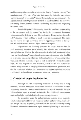 could not meet stringent quality requirements, foreign firms that came to Viet-
nam in the mid-1990s were of the view that supporting industries were nonex-
istent or extremely primitive in Vietnam. However, the survey conducted by the
Japan External Trade Organization (JETRO) in 2004 found that this view was
not entirely correct, and that Vietnam’s supporting industries were burgeoning
(Ichikawa, 2005).
Sustainable growth of supporting industries requires a proper policy
of the government, and the Master Plan for the Development of Supporting
Industries must be designed to meet this requirement. The current version under
MOI’s internal review still leaves much room for improvement. This paper
reviews various concepts and related issues of supporting industries in the hope
that this will offer some practical inputs for the master plan.
In particular, the following questions are posed: (i) what does the
term “supporting industries” mean, (ii) why does Vietnam need to develop sup-
porting industries, (iii) how did other countries develop their supporting indus-
tries, and (iv) what can Vietnam learn from their experiences and what should it
do to promote supporting industries. Different definitions of supporting indus-
tries give different industrial scopes as well as different policies to address
them. We also propose our own definition, which can be used in the Viet-
namese policy context. In studying international experiences, promotion poli-
cies for localization, foreign direct investment into supporting industries, indus-
trial linkages, and production networks are particularly important.
2. Concepts of supporting industries
Although the term “supporting industries” is widely used in many
countries, it is still ambiguous and without consensus in definition. Whether
“supporting industries” is understood broadly to include all industries that pro-
vide production inputs or narrowly as industries that provide only parts, compo-
nents and tools for certain industries depends much on the user.
On a practical level, the leather footwear industry needs industries
which produce parts of footwear, processed leather, leather working machinery,
and design services. Supporting industries of the motorbike industry supply
motorbike assemblers with material inputs and their processing as well as serv-
28
Nguyen Thi Xuan Thuy
 