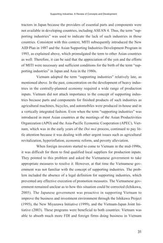 tractors in Japan because the providers of essential parts and components were
not available in developing countries, including ASEAN 4. Thus, the term “sup-
porting industries” was used to indicate the lack of such industries in those
countries. Consistent with this context, MITI subsequently introduced the New
AID Plan in 1987 and the Asian Supporting Industries Development Program in
1993, as explained above, which promulgated the term to other Asian countries
as well. Therefore, it can be said that the appreciation of the yen and the efforts
of MITI were necessary and sufficient conditions for the birth of the term “sup-
porting industries” in Japan and Asia in the 1980s.
Vietnam adopted the term “supporting industries” relatively late, as
mentioned above. In the past, concentration on the development of heavy indus-
tries in the centrally-planned economy required a wide range of production
inputs. Vietnam did not attach importance to the concept of supporting indus-
tries because parts and components for finished products of such industries as
agricultural machines, bicycles, and automobiles were produced in-house and in
a vertically integrated fashion. Even when the term “supporting industries” was
introduced in most Asian countries at the meetings of the Asian Productivities
Organization (APO) and the Asia-Pacific Economic Cooperation (APEC), Viet-
nam, which was in the early years of the Doi moi process, continued to pay lit-
tle attention because it was dealing with other urgent issues such as agricultural
revitalization, hyperinflation, economic reform, and poverty alleviation.
When foreign investors started to come to Vietnam in the mid-1990s,
it was difficult for them to find qualified local suppliers for production inputs.
They pointed to this problem and asked the Vietnamese government to take
appropriate measures to resolve it. However, at that time the Vietnamese gov-
ernment was not familiar with the concept of supporting industries. The prob-
lem included the absence of a legal definition for supporting industries, which
prevented any effective execution of promotion measures. The Vietnamese gov-
ernment remained unclear as to how this situation could be corrected (Ichikawa,
2005). The Japanese government was proactive in supporting Vietnam to
improve the business and investment environment through the Ishikawa Project
(1995), the New Miyazawa Initiative (1999), and the Vietnam-Japan Joint Ini-
tiative (2003). These programs were beneficial to both countries: Vietnam was
able to absorb much more FDI and foreign firms doing business in Vietnam
Supporting Industries: A Review of Concepts and Development
31
 