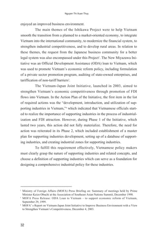 enjoyed an improved business environment.
The main themes of the Ishikawa Project were to help Vietnam
smooth the transition from a planned to a market-oriented economy, to integrate
Vietnam into the international community, to modernize the financial system, to
strengthen industrial competitiveness, and to develop rural areas. In relation to
these themes, the request from the Japanese business community for a better
legal system was also encompassed under this Project2
. The New Miyazawa Ini-
tiative was an Official Development Assistance (ODA) loan to Vietnam, which
was used to promote Vietnam’s economic reform policy, including formulation
of a private sector promotion program, auditing of state-owned enterprises, and
tariffication of non-tariff barriers3
.
The Vietnam-Japan Joint Initiative, launched in 2003, aimed to
strengthen Vietnam’s economic competitiveness through promotion of FDI
flows into Vietnam. In the Action Plan of the Initiative, the first item in the list
of required actions was the “development, introduction, and utilization of sup-
porting industries in Vietnam,”4
which indicated that Vietnamese officials start-
ed to realize the importance of supporting industries in the process of industrial-
ization and FDI attraction. However, during Phase 1 of the Initiative, which
lasted two years, this action did not fully materialize. Therefore, the need for
action was reiterated in its Phase 2, which included establishment of a master
plan for supporting industries development, setting up of a database of support-
ing industries, and creating industrial zones for supporting industries.
To fulfill this requirement effectively, Vietnamese policy makers
must clearly grasp the nature of supporting industries and related concepts, and
choose a definition of supporting industries which can serve as a foundation for
designing a comprehensive industrial policy for these industries.
32
Nguyen Thi Xuan Thuy
2
Ministry of Foreign Affairs (MOFA) Press Briefing on: Summary of meetings held by Prime
Minister Keizo Obuchi at the Association of Southeast Asian Nations Summit, December 1998.
3
MOFA Press Release: ODA Loan to Vietnam – to support economic reform of Vietnam,
September 29, 1999.
4
MOFA’ s Report on Vietnam-Japan Joint Initiative to Improve Business Environment with a View
to Strengthen Vietnam’s Competitiveness, December 4, 2003.
 