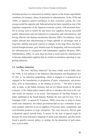 dominant position in a transaction to unfairly impose on the former unprofitable
conditions, for instance, delays in payments to subcontractors. In the 1970s and
1980s, as Japanese gained confidence in their economic system, the view
swung toward the opposite end. Subcontracting has been regarded as one of the
important components of the Japanese economic system, with presumed bene-
fits in saving costs to search for and select new suppliers, having successful
quality enhancement and cost reduction in cooperation with subcontractors, and
having efficient risk-sharing mechanisms (Kimura, 2001). Nevertheless, recent
studies indicate that subcontracting no longer upholds its advantages such as
long-term stability and quick reaction to changes in the large firms, but that it
instead brought pressure, gave limited scope for bargaining, and lowered profits
for subcontractors in comparison with independent suppliers (Kimura, 2001;
Subrahamanya, 2006). As such, there has been a recent trend for subcontractors
to become independent suppliers that are similar to enterprises operating in sup-
porting industries.
3.3. Ancillary industries
The term “ancillary industries” has been widely used in India since
the 1950s. It was defined in the Industries (Development and Regulation) Act
of 1951 as “an industrial undertaking, which is engaged or is proposed to be
engaged in the manufacture or production of parts, components, sub-assem-
blies, tools or intermediates, or the rending of service...” The term is known
only in India, as the Indian economy had not yet linked closely to the global
economy. A few Indian policy makers did try to introduce this term to the out-
side world, for instance, in an article “Development of Ancillary Industry in
India” published in the Small Industry Bulletin for Asia and Far East, Vol. 5,
Nanjappa (1967, as quoted by Fuminori, 2004) wrote that in order to foster
small scale enterprises, the Indian government had set up a committee to pro-
mote ancillary industries to act as suppliers of necessary parts, components, and
semi-finished products to large enterprises. The term, however, did not gain
widespread appeal outside India. A reason for the lack of appeal might be
because this term indicated a subgroup of small-scale industries, and thus rarely
found a specific concern, policy, or strategy for the promotion of such indus-
tries, even in India.
Supporting Industries: A Review of Concepts and Development
35
 