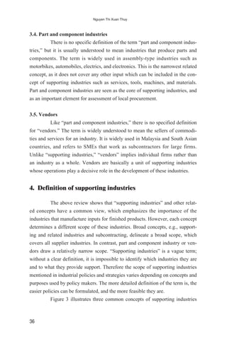 3.4. Part and component industries
There is no specific definition of the term “part and component indus-
tries,” but it is usually understood to mean industries that produce parts and
components. The term is widely used in assembly-type industries such as
motorbikes, automobiles, electrics, and electronics. This is the narrowest related
concept, as it does not cover any other input which can be included in the con-
cept of supporting industries such as services, tools, machines, and materials.
Part and component industries are seen as the core of supporting industries, and
as an important element for assessment of local procurement.
3.5. Vendors
Like “part and component industries,” there is no specified definition
for “vendors.” The term is widely understood to mean the sellers of commodi-
ties and services for an industry. It is widely used in Malaysia and South Asian
countries, and refers to SMEs that work as subcontractors for large firms.
Unlike “supporting industries,” “vendors” implies individual firms rather than
an industry as a whole. Vendors are basically a unit of supporting industries
whose operations play a decisive role in the development of these industries.
4. Definition of supporting industries
The above review shows that “supporting industries” and other relat-
ed concepts have a common view, which emphasizes the importance of the
industries that manufacture inputs for finished products. However, each concept
determines a different scope of these industries. Broad concepts, e.g., support-
ing and related industries and subcontracting, delineate a broad scope, which
covers all supplier industries. In contrast, part and component industry or ven-
dors draw a relatively narrow scope. “Supporting industries” is a vague term;
without a clear definition, it is impossible to identify which industries they are
and to what they provide support. Therefore the scope of supporting industries
mentioned in industrial policies and strategies varies depending on concepts and
purposes used by policy makers. The more detailed definition of the term is, the
easier policies can be formulated, and the more feasible they are.
Figure 3 illustrates three common concepts of supporting industries
36
Nguyen Thi Xuan Thuy
 