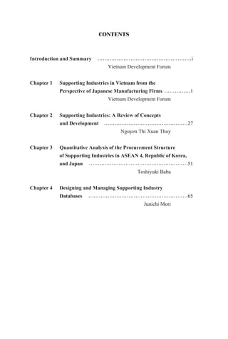 CONTENTS
Introduction and Summary ⋯⋯⋯⋯⋯⋯⋯⋯⋯⋯⋯⋯⋯⋯⋯⋯⋯⋯i
Vietnam Development Forum
Chapter 1 Supporting Industries in Vietnam from the
Perspective of Japanese Manufacturing Firms ⋯⋯⋯⋯⋯1
Vietnam Development Forum
Chapter 2 Supporting Industries: A Review of Concepts
and Development ⋯⋯⋯⋯⋯⋯⋯⋯⋯⋯⋯⋯⋯⋯⋯⋯27
Nguyen Thi Xuan Thuy
Chapter 3 Quantitative Analysis of the Procurement Structure
of Supporting Industries in ASEAN 4, Republic of Korea,
and Japan ⋯⋯⋯⋯⋯⋯⋯⋯⋯⋯⋯⋯⋯⋯⋯⋯⋯⋯⋯51
Toshiyuki Baba
Chapter 4 Designing and Managing Supporting Industry
Databases ⋯⋯⋯⋯⋯⋯⋯⋯⋯⋯⋯⋯⋯⋯⋯⋯⋯⋯⋯65
Junichi Mori
 