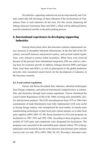 Nevertheless, supporting industries do not develop naturally and Viet-
nam cannot take full advantage of these industries if the involvements of Viet-
namese firms in such industries do not exist. For this reason, deepening the
linkages between Vietnamese firms and MNCs, which will be addressed below,
must be considered carefully in the policymaking process.
6. International experiences in developing supporting
industries
General observations show that latecomer countries implemented var-
ious measures to strengthen industrial infrastructure. In the first half of the 20th
century, non-tariff measures and protective policy, such as local content regula-
tions, were utilized to protect infant economies. When these were removed
because of the pressure from international integration, FDI was used as a driv-
ing force for economic growth. In addition, linkages between SMEs and larger
firms, local firms and MNCs, as well as participation in the global production
networks were considered crucial factors for the development of industries in
the latecomer countries.
6.1. Local content regulations
Taiwan and Korea developed their industries, absorbed technologies
from foreign companies, and achieved international competitiveness in automo-
biles and electronics through local content regulations. Taiwan introduced the
Local Content Regulations (LCR) in the 1960s covering most automobile, elec-
tric and electronic products. The LCR were phased out from 1975 to 1986 when
commitments of trade liberalization were fully implemented. LCR were useful
in forcing foreign makers, who monopolized the local market, to transfer parts
manufacturing technologies to their local joint venture partners or to other local
parts suppliers (APO, 2002: 67, 68). Korea launched two five-year programs on
localization in 1987–1991 and 1992–1996. According to those programs, a total
number of 7,032 parts and components were designated for localization. The
programs were successful in the automobile parts industry (about 78% of desig-
nated parts were localized), but not in the electrical and electronic parts industry
(success rate was only 38%) (APO, 2002: 64, 65). Nowadays, latecomer coun-
40
Nguyen Thi Xuan Thuy
 