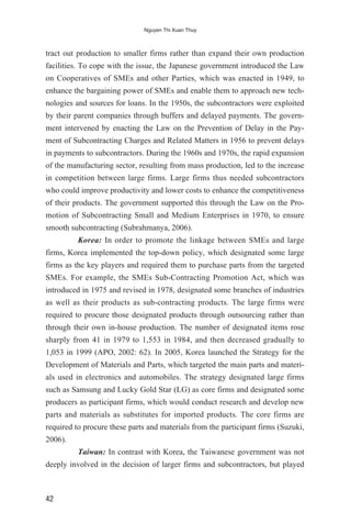tract out production to smaller firms rather than expand their own production
facilities. To cope with the issue, the Japanese government introduced the Law
on Cooperatives of SMEs and other Parties, which was enacted in 1949, to
enhance the bargaining power of SMEs and enable them to approach new tech-
nologies and sources for loans. In the 1950s, the subcontractors were exploited
by their parent companies through buffers and delayed payments. The govern-
ment intervened by enacting the Law on the Prevention of Delay in the Pay-
ment of Subcontracting Charges and Related Matters in 1956 to prevent delays
in payments to subcontractors. During the 1960s and 1970s, the rapid expansion
of the manufacturing sector, resulting from mass production, led to the increase
in competition between large firms. Large firms thus needed subcontractors
who could improve productivity and lower costs to enhance the competitiveness
of their products. The government supported this through the Law on the Pro-
motion of Subcontracting Small and Medium Enterprises in 1970, to ensure
smooth subcontracting (Subrahmanya, 2006).
Korea: In order to promote the linkage between SMEs and large
firms, Korea implemented the top-down policy, which designated some large
firms as the key players and required them to purchase parts from the targeted
SMEs. For example, the SMEs Sub-Contracting Promotion Act, which was
introduced in 1975 and revised in 1978, designated some branches of industries
as well as their products as sub-contracting products. The large firms were
required to procure those designated products through outsourcing rather than
through their own in-house production. The number of designated items rose
sharply from 41 in 1979 to 1,553 in 1984, and then decreased gradually to
1,053 in 1999 (APO, 2002: 62). In 2005, Korea launched the Strategy for the
Development of Materials and Parts, which targeted the main parts and materi-
als used in electronics and automobiles. The strategy designated large firms
such as Samsung and Lucky Gold Star (LG) as core firms and designated some
producers as participant firms, which would conduct research and develop new
parts and materials as substitutes for imported products. The core firms are
required to procure these parts and materials from the participant firms (Suzuki,
2006).
Taiwan: In contrast with Korea, the Taiwanese government was not
deeply involved in the decision of larger firms and subcontractors, but played
42
Nguyen Thi Xuan Thuy
 
