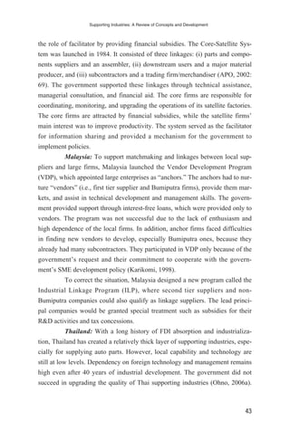 the role of facilitator by providing financial subsidies. The Core-Satellite Sys-
tem was launched in 1984. It consisted of three linkages: (i) parts and compo-
nents suppliers and an assembler, (ii) downstream users and a major material
producer, and (iii) subcontractors and a trading firm/merchandiser (APO, 2002:
69). The government supported these linkages through technical assistance,
managerial consultation, and financial aid. The core firms are responsible for
coordinating, monitoring, and upgrading the operations of its satellite factories.
The core firms are attracted by financial subsidies, while the satellite firms’
main interest was to improve productivity. The system served as the facilitator
for information sharing and provided a mechanism for the government to
implement policies.
Malaysia: To support matchmaking and linkages between local sup-
pliers and large firms, Malaysia launched the Vendor Development Program
(VDP), which appointed large enterprises as “anchors.” The anchors had to nur-
ture “vendors” (i.e., first tier supplier and Bumiputra firms), provide them mar-
kets, and assist in technical development and management skills. The govern-
ment provided support through interest-free loans, which were provided only to
vendors. The program was not successful due to the lack of enthusiasm and
high dependence of the local firms. In addition, anchor firms faced difficulties
in finding new vendors to develop, especially Bumiputra ones, because they
already had many subcontractors. They participated in VDP only because of the
government’s request and their commitment to cooperate with the govern-
ment’s SME development policy (Karikomi, 1998).
To correct the situation, Malaysia designed a new program called the
Industrial Linkage Program (ILP), where second tier suppliers and non-
Bumiputra companies could also qualify as linkage suppliers. The lead princi-
pal companies would be granted special treatment such as subsidies for their
R&D activities and tax concessions.
Thailand: With a long history of FDI absorption and industrializa-
tion, Thailand has created a relatively thick layer of supporting industries, espe-
cially for supplying auto parts. However, local capability and technology are
still at low levels. Dependency on foreign technology and management remains
high even after 40 years of industrial development. The government did not
succeed in upgrading the quality of Thai supporting industries (Ohno, 2006a).
Supporting Industries: A Review of Concepts and Development
43
 