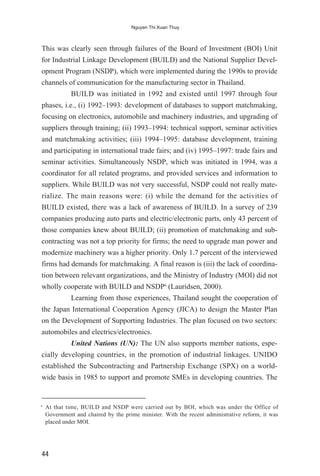 This was clearly seen through failures of the Board of Investment (BOI) Unit
for Industrial Linkage Development (BUILD) and the National Supplier Devel-
opment Program (NSDP), which were implemented during the 1990s to provide
channels of communication for the manufacturing sector in Thailand.
BUILD was initiated in 1992 and existed until 1997 through four
phases, i.e., (i) 1992–1993: development of databases to support matchmaking,
focusing on electronics, automobile and machinery industries, and upgrading of
suppliers through training; (ii) 1993–1994: technical support, seminar activities
and matchmaking activities; (iii) 1994–1995: database development, training
and participating in international trade fairs; and (iv) 1995–1997: trade fairs and
seminar activities. Simultaneously NSDP, which was initiated in 1994, was a
coordinator for all related programs, and provided services and information to
suppliers. While BUILD was not very successful, NSDP could not really mate-
rialize. The main reasons were: (i) while the demand for the activities of
BUILD existed, there was a lack of awareness of BUILD. In a survey of 239
companies producing auto parts and electric/electronic parts, only 43 percent of
those companies knew about BUILD; (ii) promotion of matchmaking and sub-
contracting was not a top priority for firms; the need to upgrade man power and
modernize machinery was a higher priority. Only 1.7 percent of the interviewed
firms had demands for matchmaking. A final reason is (iii) the lack of coordina-
tion between relevant organizations, and the Ministry of Industry (MOI) did not
wholly cooperate with BUILD and NSDP6
(Lauridsen, 2000).
Learning from those experiences, Thailand sought the cooperation of
the Japan International Cooperation Agency (JICA) to design the Master Plan
on the Development of Supporting Industries. The plan focused on two sectors:
automobiles and electrics/electronics.
United Nations (UN): The UN also supports member nations, espe-
cially developing countries, in the promotion of industrial linkages. UNIDO
established the Subcontracting and Partnership Exchange (SPX) on a world-
wide basis in 1985 to support and promote SMEs in developing countries. The
44
Nguyen Thi Xuan Thuy
6
At that time, BUILD and NSDP were carried out by BOI, which was under the Office of
Government and chaired by the prime minister. With the recent administrative reform, it was
placed under MOI.
 