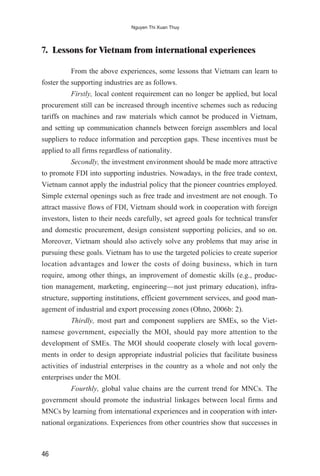 7. Lessons for Vietnam from international experiences
From the above experiences, some lessons that Vietnam can learn to
foster the supporting industries are as follows.
Firstly, local content requirement can no longer be applied, but local
procurement still can be increased through incentive schemes such as reducing
tariffs on machines and raw materials which cannot be produced in Vietnam,
and setting up communication channels between foreign assemblers and local
suppliers to reduce information and perception gaps. These incentives must be
applied to all firms regardless of nationality.
Secondly, the investment environment should be made more attractive
to promote FDI into supporting industries. Nowadays, in the free trade context,
Vietnam cannot apply the industrial policy that the pioneer countries employed.
Simple external openings such as free trade and investment are not enough. To
attract massive flows of FDI, Vietnam should work in cooperation with foreign
investors, listen to their needs carefully, set agreed goals for technical transfer
and domestic procurement, design consistent supporting policies, and so on.
Moreover, Vietnam should also actively solve any problems that may arise in
pursuing these goals. Vietnam has to use the targeted policies to create superior
location advantages and lower the costs of doing business, which in turn
require, among other things, an improvement of domestic skills (e.g., produc-
tion management, marketing, engineering—not just primary education), infra-
structure, supporting institutions, efficient government services, and good man-
agement of industrial and export processing zones (Ohno, 2006b: 2).
Thirdly, most part and component suppliers are SMEs, so the Viet-
namese government, especially the MOI, should pay more attention to the
development of SMEs. The MOI should cooperate closely with local govern-
ments in order to design appropriate industrial policies that facilitate business
activities of industrial enterprises in the country as a whole and not only the
enterprises under the MOI.
Fourthly, global value chains are the current trend for MNCs. The
government should promote the industrial linkages between local firms and
MNCs by learning from international experiences and in cooperation with inter-
national organizations. Experiences from other countries show that successes in
46
Nguyen Thi Xuan Thuy
 