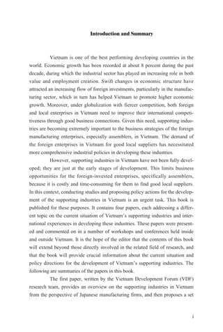 Introduction and Summary
Vietnam is one of the best performing developing countries in the
world. Economic growth has been recorded at about 8 percent during the past
decade, during which the industrial sector has played an increasing role in both
value and employment creation. Swift changes in economic structure have
attracted an increasing flow of foreign investments, particularly in the manufac-
turing sector, which in turn has helped Vietnam to promote higher economic
growth. Moreover, under globalization with fiercer competition, both foreign
and local enterprises in Vietnam need to improve their international competi-
tiveness through good business connections. Given this need, supporting indus-
tries are becoming extremely important to the business strategies of the foreign
manufacturing enterprises, especially assemblers, in Vietnam. The demand of
the foreign enterprises in Vietnam for good local suppliers has necessitated
more comprehensive industrial policies in developing these industries.
However, supporting industries in Vietnam have not been fully devel-
oped; they are just at the early stages of development. This limits business
opportunities for the foreign-invested enterprises, specifically assemblers,
because it is costly and time-consuming for them to find good local suppliers.
In this context, conducting studies and proposing policy actions for the develop-
ment of the supporting industries in Vietnam is an urgent task. This book is
published for these purposes. It contains four papers, each addressing a differ-
ent topic on the current situation of Vietnam’s supporting industries and inter-
national experiences in developing these industries. These papers were present-
ed and commented on in a number of workshops and conferences held inside
and outside Vietnam. It is the hope of the editor that the contents of this book
will extend beyond those directly involved in the related field of research, and
that the book will provide crucial information about the current situation and
policy directions for the development of Vietnam’s supporting industries. The
following are summaries of the papers in this book.
The first paper, written by the Vietnam Development Forum (VDF)
research team, provides an overview on the supporting industries in Vietnam
from the perspective of Japanese manufacturing firms, and then proposes a set
i
 