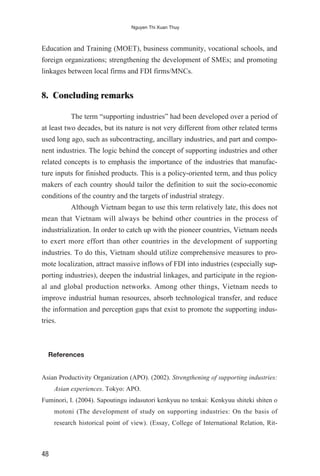 Education and Training (MOET), business community, vocational schools, and
foreign organizations; strengthening the development of SMEs; and promoting
linkages between local firms and FDI firms/MNCs.
8. Concluding remarks
The term “supporting industries” had been developed over a period of
at least two decades, but its nature is not very different from other related terms
used long ago, such as subcontracting, ancillary industries, and part and compo-
nent industries. The logic behind the concept of supporting industries and other
related concepts is to emphasis the importance of the industries that manufac-
ture inputs for finished products. This is a policy-oriented term, and thus policy
makers of each country should tailor the definition to suit the socio-economic
conditions of the country and the targets of industrial strategy.
Although Vietnam began to use this term relatively late, this does not
mean that Vietnam will always be behind other countries in the process of
industrialization. In order to catch up with the pioneer countries, Vietnam needs
to exert more effort than other countries in the development of supporting
industries. To do this, Vietnam should utilize comprehensive measures to pro-
mote localization, attract massive inflows of FDI into industries (especially sup-
porting industries), deepen the industrial linkages, and participate in the region-
al and global production networks. Among other things, Vietnam needs to
improve industrial human resources, absorb technological transfer, and reduce
the information and perception gaps that exist to promote the supporting indus-
tries.
References
Asian Productivity Organization (APO). (2002). Strengthening of supporting industries:
Asian experiences. Tokyo: APO.
Fuminori, I. (2004). Sapoutingu indasutori kenkyuu no tenkai: Kenkyuu shiteki shiten o
motoni (The development of study on supporting industries: On the basis of
research historical point of view). (Essay, College of International Relation, Rit-
48
Nguyen Thi Xuan Thuy
 