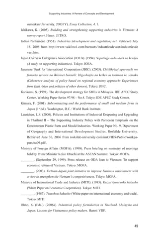 sumeikan University, 2003FY). Essay Collection, 4, 1.
Ichikawa, K. (2005). Building and strengthening supporting industries in Vietnam: A
survey report. Hanoi: JETRO.
Indian Parliament. (1951). Industries (development and regulation) act. Retrieved July
15, 2006 from http://www.vakilno1.com/bareacts/industriesdevact/industriesde
vact.htm.
Japan Overseas Enterprises Association (JOEA). (1994). Sapotingu indasutori no kenkyu
(A study on supporting industries). Tokyo: JOEA.
Japanese Bank for International Cooperation (JBIC). (2005). Chiikikeizai apurouchi wo
fumaeta seisaku no ikkansei bunseki: Higashiajia no keiken to tadonaa no seisaku
(Coherence analysis of policy based on regional economy approach: Experiences
from East Asian and policies of other donors). Tokyo: JBIC.
Karikomi, S. (1998). The development strategy for SMEs in Malaysia. IDE APEC Study
Center, Working Paper Series 97/98 – No.4. Tokyo: IDE APEC Study Center.
Kimura, F. (2001). Subcontracting and the performance of small and medium firms in
Japan (1st
ed.). Washington, D.C.: World Bank Institute.
Lauridsen, L.S. (2000). Policies and Institutions of Industrial Deepening and Upgrading
in Thailand II – The Supporting Industry Policy with Particular Emphasis on the
Downstream Plastic Parts and Mould Industries. Working Paper No. 9, Department
of Geography and International Development Studies, Roskilde University.
Retrieved June 30, 2006 from roskilde-university.com/inst3/IDS/Public/workpa-
pers/no09.pdf/.
Ministry of Foreign Affairs (MOFA). (1998). Press briefing on summary of meetings
held by Prime Minister Keizo Obuchi at the ASEAN Summit. Tokyo: MOFA.
________. (September 29, 1999). Press release on ODA loan to Vietnam: To support
economic reform of Vietnam. Tokyo: MOFA.
________. (2003). Vietnam-Japan joint initiative to improve business environment with
a view to strengthen the Vietnam’s competitiveness. Tokyo: MOFA.
Ministry of International Trade and Industry (MITI). (1985). Keizai kyouryoku hakusho
(White Paper on Economic Cooperation). Tokyo: MITI.
________. (1987). Tsuushou hakusho (White paper on international economy and trade).
Tokyo: MITI.
Ohno, K. (Eds.). (2006a). Industrial policy formulation in Thailand, Malaysia and
Japan: Lessons for Vietnamese policy makers. Hanoi: VDF.
Supporting Industries: A Review of Concepts and Development
49
 