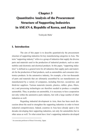 Chapter 3
Quantitative Analysis of the Procurement
Structure of Supporting Industries
in ASEAN 4, Republic of Korea, and Japan
Toshiyuki Baba*
1. Introduction
The aim of this paper is to describe quantitatively the procurement
structure of supporting industries for key manufacturing categories in Asia. The
term “supporting industry” refers to a group of industries that supply the diverse
parts and materials used in the production of industrial products, such as auto-
mobiles and electronic and electrical products. In this paper, “supporting indus-
tries” is defined as a general term for all industries that supply parts and materi-
als for the production of final products, such as automobiles and consumer elec-
tronics products. In the automotive industry, for example, a few ten thousands
of parts and materials that are ultimately assembled by car manufacturers are
manufactured by a variety of companies, including first-tier, second-tier, and
third-tier suppliers. Various materials (metals, plastics, rubber, glass, fibers,
etc.) and processing technologies are therefore needed to produce a complete
automobile. Thus, to produce an automobile, it is necessary to have cooperation
not only within the automotive parts industry, but with a large number of other
industries as well.
Regarding industrial development in Asia, there has been much dis-
cussion about the need to strengthen the supporting industries in order to boost
industrial competitiveness. Indeed, countries in Asia have already spent a few
decades developing their supporting industries, not only for automobiles but in
other areas as well. To what extent have Asia’s supporting industries developed
51
*
An associate professor of Hosei University, Japan.
 