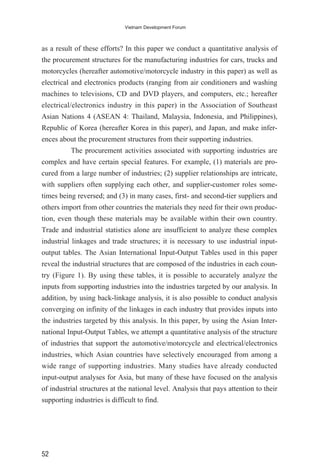 as a result of these efforts? In this paper we conduct a quantitative analysis of
the procurement structures for the manufacturing industries for cars, trucks and
motorcycles (hereafter automotive/motorcycle industry in this paper) as well as
electrical and electronics products (ranging from air conditioners and washing
machines to televisions, CD and DVD players, and computers, etc.; hereafter
electrical/electronics industry in this paper) in the Association of Southeast
Asian Nations 4 (ASEAN 4: Thailand, Malaysia, Indonesia, and Philippines),
Republic of Korea (hereafter Korea in this paper), and Japan, and make infer-
ences about the procurement structures from their supporting industries.
The procurement activities associated with supporting industries are
complex and have certain special features. For example, (1) materials are pro-
cured from a large number of industries; (2) supplier relationships are intricate,
with suppliers often supplying each other, and supplier-customer roles some-
times being reversed; and (3) in many cases, first- and second-tier suppliers and
others import from other countries the materials they need for their own produc-
tion, even though these materials may be available within their own country.
Trade and industrial statistics alone are insufficient to analyze these complex
industrial linkages and trade structures; it is necessary to use industrial input-
output tables. The Asian International Input-Output Tables used in this paper
reveal the industrial structures that are composed of the industries in each coun-
try (Figure 1). By using these tables, it is possible to accurately analyze the
inputs from supporting industries into the industries targeted by our analysis. In
addition, by using back-linkage analysis, it is also possible to conduct analysis
converging on infinity of the linkages in each industry that provides inputs into
the industries targeted by this analysis. In this paper, by using the Asian Inter-
national Input-Output Tables, we attempt a quantitative analysis of the structure
of industries that support the automotive/motorcycle and electrical/electronics
industries, which Asian countries have selectively encouraged from among a
wide range of supporting industries. Many studies have already conducted
input-output analyses for Asia, but many of these have focused on the analysis
of industrial structures at the national level. Analysis that pays attention to their
supporting industries is difficult to find.
52
Vietnam Development Forum
 