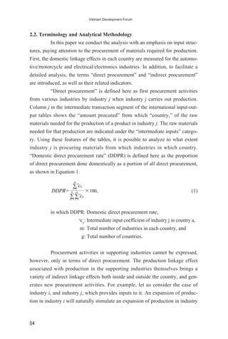 2.2. Terminology and Analytical Methodology
In this paper we conduct the analysis with an emphasis on input struc-
tures, paying attention to the procurement of materials required for production.
First, the domestic linkage effects in each country are measured for the automo-
tive/motorcycle and electrical/electronics industries. In addition, to facilitate a
detailed analysis, the terms “direct procurement” and “indirect procurement”
are introduced, as well as their related indicators.
“Direct procurement” is defined here as first procurement activities
from various industries by industry j when industry j carries out production.
Column j in the intermediate transaction segment of the international input-out-
put tables shows the “amount procured” from which “country,” of the raw
materials needed for the production of a product in industry j. The raw materials
needed for that production are indicated under the “intermediate inputs” catego-
ry. Using these features of the tables, it is possible to analyze to what extent
industry j is procuring materials from which industries in which country.
“Domestic direct procurement rate” (DDPR) is defined here as the proportion
of direct procurement done domestically as a portion of all direct procurement,
as shown in Equation 1.
(1)
in which DDPR: Domestic direct procurement rate,
a
cij
: Intermediate input coefficient of industry j in country a,
m: Total number of industries in each country, and
g: Total number of countries.
Procurement activities in supporting industries cannot be expressed,
however, only in terms of direct procurement. The production linkage effect
associated with production in the supporting industries themselves brings a
variety of indirect linkage effects both inside and outside the country, and gen-
erates new procurement activities. For example, let us consider the case of
industry i, and industry j, which provides inputs to it. An expansion of produc-
tion in industry i will naturally stimulate an expansion of production in industry
DDPR= ×100,
·i=1
m
·a=1
g
·i=1
m a
cij
a
cij
54
Vietnam Development Forum
 