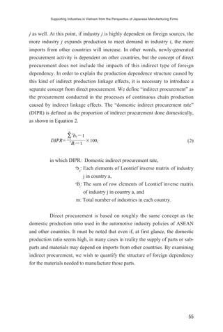 j as well. At this point, if industry j is highly dependent on foreign sources, the
more industry j expands production to meet demand in industry i, the more
imports from other countries will increase. In other words, newly-generated
procurement activity is dependent on other countries, but the concept of direct
procurement does not include the impacts of this indirect type of foreign
dependency. In order to explain the production dependence structure caused by
this kind of indirect production linkage effects, it is necessary to introduce a
separate concept from direct procurement. We define “indirect procurement” as
the procurement conducted in the processes of continuous chain production
caused by indirect linkage effects. The “domestic indirect procurement rate”
(DIPR) is defined as the proportion of indirect procurement done domestically,
as shown in Equation 2.
(2)
in which DIPR: Domestic indirect procurement rate,
a
bij
: Each elements of Leontief inverse matrix of industry
j in country a,
a
Bj
: The sum of row elements of Leontief inverse matrix
of industry j in country a, and
m: Total number of industries in each country.
Direct procurement is based on roughly the same concept as the
domestic production ratio used in the automotive industry policies of ASEAN
and other countries. It must be noted that even if, at first glance, the domestic
production ratio seems high, in many cases in reality the supply of parts or sub-
parts and materials may depend on imports from other countries. By examining
indirect procurement, we wish to quantify the structure of foreign dependency
for the materials needed to manufacture those parts.
DIPR= ×100,
∑
i=1
m
a
bij−1
a
Bj−1
Supporting Industries in Vietnam from the Perspective of Japanese Manufacturing Firms
55
 