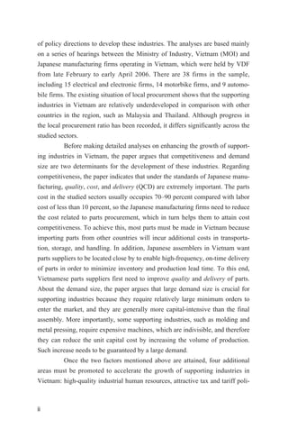 of policy directions to develop these industries. The analyses are based mainly
on a series of hearings between the Ministry of Industry, Vietnam (MOI) and
Japanese manufacturing firms operating in Vietnam, which were held by VDF
from late February to early April 2006. There are 38 firms in the sample,
including 15 electrical and electronic firms, 14 motorbike firms, and 9 automo-
bile firms. The existing situation of local procurement shows that the supporting
industries in Vietnam are relatively underdeveloped in comparison with other
countries in the region, such as Malaysia and Thailand. Although progress in
the local procurement ratio has been recorded, it differs significantly across the
studied sectors.
Before making detailed analyses on enhancing the growth of support-
ing industries in Vietnam, the paper argues that competitiveness and demand
size are two determinants for the development of these industries. Regarding
competitiveness, the paper indicates that under the standards of Japanese manu-
facturing, quality, cost, and delivery (QCD) are extremely important. The parts
cost in the studied sectors usually occupies 70–90 percent compared with labor
cost of less than 10 percent, so the Japanese manufacturing firms need to reduce
the cost related to parts procurement, which in turn helps them to attain cost
competitiveness. To achieve this, most parts must be made in Vietnam because
importing parts from other countries will incur additional costs in transporta-
tion, storage, and handling. In addition, Japanese assemblers in Vietnam want
parts suppliers to be located close by to enable high-frequency, on-time delivery
of parts in order to minimize inventory and production lead time. To this end,
Vietnamese parts suppliers first need to improve quality and delivery of parts.
About the demand size, the paper argues that large demand size is crucial for
supporting industries because they require relatively large minimum orders to
enter the market, and they are generally more capital-intensive than the final
assembly. More importantly, some supporting industries, such as molding and
metal pressing, require expensive machines, which are indivisible, and therefore
they can reduce the unit capital cost by increasing the volume of production.
Such increase needs to be guaranteed by a large demand.
Once the two factors mentioned above are attained, four additional
areas must be promoted to accelerate the growth of supporting industries in
Vietnam: high-quality industrial human resources, attractive tax and tariff poli-
ii
 