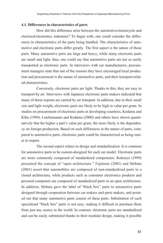 4.1. Differences in characteristics of parts
How did this difference arise between the automotive/motorcycle and
electrical/electronics industries? To begin with, one could consider the differ-
ences in characteristics of the parts being handled. The characteristics of auto-
motive and electronic parts differ greatly. The first aspect is the nature of those
parts. Many automotive parts are large and heavy, while many electronic parts
are small and light; thus, one could say that automotive parts are not as easily
transported as electronic parts. In interviews with car manufacturers, procure-
ment managers state that one of the reasons they have encouraged local produc-
tion and procurement is the nature of automotive parts, and their transport-relat-
ed characteristics.
Conversely, electronic parts are light. Thanks to this, they are easy to
transport by air. Interviews with Japanese electronic parts makers indicated that
many of these exports are carried by air transport. In addition, due to their small
size and light weight, electronic parts are likely to be high in value per gram. In
studies on procurement of electronic parts in developing countries, Kodama and
Kiba (1994), Letchumanan and Kodama (2000) and others have shown quanti-
tatively that the higher a part’s value per gram, the more likely is the dependen-
cy on foreign production. Based on such differences in the nature of parts, com-
pared to automotive parts, electronic parts could be characterized as being easi-
er to import.
The second aspect relates to design and standardization. It is common
for automotive parts to be custom-designed for each car model. Electronic parts
are more commonly composed of standardized components. Kokuryo (1999)
presented the concept of “open architecture.” Fujimoto (2001) and Shibata
(2001) assert that automobiles are composed of non-standardized parts in a
closed architecture, while products such as consumer electronics products and
personal computers are composed of standardized parts in an open architecture.
In addition, Shibata gave the label of “black box” parts to automotive parts
designed through cooperation between car makers and parts makers, and point-
ed out that many automotive parts consist of these parts. Substitution of such
specialized “black box” parts is not easy, making it difficult to purchase them
from just any source in the world. In contrast, electronic parts are standardized
and can be easily substituted thanks to their modular design, making it possible
Supporting Industries in Vietnam from the Perspective of Japanese Manufacturing Firms
61
 