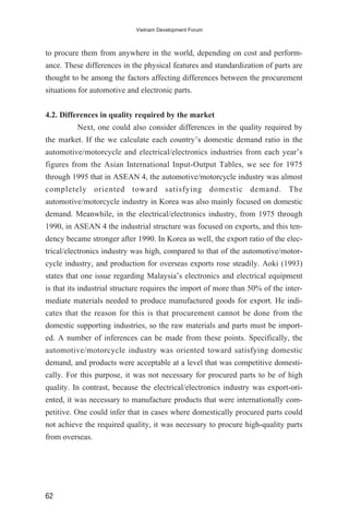 to procure them from anywhere in the world, depending on cost and perform-
ance. These differences in the physical features and standardization of parts are
thought to be among the factors affecting differences between the procurement
situations for automotive and electronic parts.
4.2. Differences in quality required by the market
Next, one could also consider differences in the quality required by
the market. If the we calculate each country’s domestic demand ratio in the
automotive/motorcycle and electrical/electronics industries from each year’s
figures from the Asian International Input-Output Tables, we see for 1975
through 1995 that in ASEAN 4, the automotive/motorcycle industry was almost
completely oriented toward satisfying domestic demand. The
automotive/motorcycle industry in Korea was also mainly focused on domestic
demand. Meanwhile, in the electrical/electronics industry, from 1975 through
1990, in ASEAN 4 the industrial structure was focused on exports, and this ten-
dency became stronger after 1990. In Korea as well, the export ratio of the elec-
trical/electronics industry was high, compared to that of the automotive/motor-
cycle industry, and production for overseas exports rose steadily. Aoki (1993)
states that one issue regarding Malaysia’s electronics and electrical equipment
is that its industrial structure requires the import of more than 50% of the inter-
mediate materials needed to produce manufactured goods for export. He indi-
cates that the reason for this is that procurement cannot be done from the
domestic supporting industries, so the raw materials and parts must be import-
ed. A number of inferences can be made from these points. Specifically, the
automotive/motorcycle industry was oriented toward satisfying domestic
demand, and products were acceptable at a level that was competitive domesti-
cally. For this purpose, it was not necessary for procured parts to be of high
quality. In contrast, because the electrical/electronics industry was export-ori-
ented, it was necessary to manufacture products that were internationally com-
petitive. One could infer that in cases where domestically procured parts could
not achieve the required quality, it was necessary to procure high-quality parts
from overseas.
62
Vietnam Development Forum
 