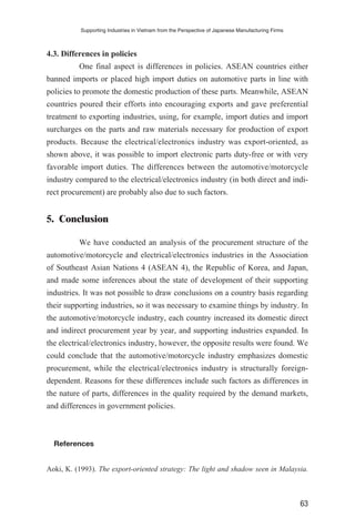 4.3. Differences in policies
One final aspect is differences in policies. ASEAN countries either
banned imports or placed high import duties on automotive parts in line with
policies to promote the domestic production of these parts. Meanwhile, ASEAN
countries poured their efforts into encouraging exports and gave preferential
treatment to exporting industries, using, for example, import duties and import
surcharges on the parts and raw materials necessary for production of export
products. Because the electrical/electronics industry was export-oriented, as
shown above, it was possible to import electronic parts duty-free or with very
favorable import duties. The differences between the automotive/motorcycle
industry compared to the electrical/electronics industry (in both direct and indi-
rect procurement) are probably also due to such factors.
5. Conclusion
We have conducted an analysis of the procurement structure of the
automotive/motorcycle and electrical/electronics industries in the Association
of Southeast Asian Nations 4 (ASEAN 4), the Republic of Korea, and Japan,
and made some inferences about the state of development of their supporting
industries. It was not possible to draw conclusions on a country basis regarding
their supporting industries, so it was necessary to examine things by industry. In
the automotive/motorcycle industry, each country increased its domestic direct
and indirect procurement year by year, and supporting industries expanded. In
the electrical/electronics industry, however, the opposite results were found. We
could conclude that the automotive/motorcycle industry emphasizes domestic
procurement, while the electrical/electronics industry is structurally foreign-
dependent. Reasons for these differences include such factors as differences in
the nature of parts, differences in the quality required by the demand markets,
and differences in government policies.
References
Aoki, K. (1993). The export-oriented strategy: The light and shadow seen in Malaysia.
Supporting Industries in Vietnam from the Perspective of Japanese Manufacturing Firms
63
 