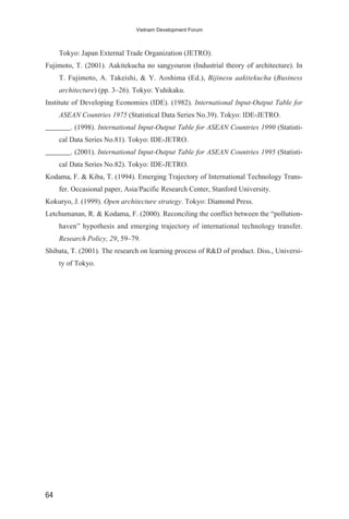Tokyo: Japan External Trade Organization (JETRO).
Fujimoto, T. (2001). Aakitekucha no sangyouron (Industrial theory of architecture). In
T. Fujimoto, A. Takeishi, & Y. Aoshima (Ed.), Bijinesu aakitekucha (Business
architecture) (pp. 3–26). Tokyo: Yuhikaku.
Institute of Developing Economies (IDE). (1982). International Input-Output Table for
ASEAN Countries 1975 (Statistical Data Series No.39). Tokyo: IDE-JETRO.
_______. (1998). International Input-Output Table for ASEAN Countries 1990 (Statisti-
cal Data Series No.81). Tokyo: IDE-JETRO.
_______. (2001). International Input-Output Table for ASEAN Countries 1995 (Statisti-
cal Data Series No.82). Tokyo: IDE-JETRO.
Kodama, F. & Kiba, T. (1994). Emerging Trajectory of International Technology Trans-
fer. Occasional paper, Asia/Pacific Research Center, Stanford University.
Kokuryo, J. (1999). Open architecture strategy. Tokyo: Diamond Press.
Letchumanan, R. & Kodama, F. (2000). Reconciling the conflict between the “pollution-
haven” hypothesis and emerging trajectory of international technology transfer.
Research Policy, 29, 59–79.
Shibata, T. (2001). The research on learning process of R&D of product. Diss., Universi-
ty of Tokyo.
64
Vietnam Development Forum
 