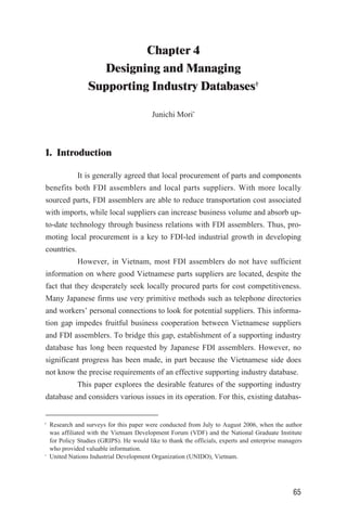 Chapter 4
Designing and Managing
Supporting Industry Databases†
Junichi Mori*
1. Introduction
It is generally agreed that local procurement of parts and components
benefits both FDI assemblers and local parts suppliers. With more locally
sourced parts, FDI assemblers are able to reduce transportation cost associated
with imports, while local suppliers can increase business volume and absorb up-
to-date technology through business relations with FDI assemblers. Thus, pro-
moting local procurement is a key to FDI-led industrial growth in developing
countries.
However, in Vietnam, most FDI assemblers do not have sufficient
information on where good Vietnamese parts suppliers are located, despite the
fact that they desperately seek locally procured parts for cost competitiveness.
Many Japanese firms use very primitive methods such as telephone directories
and workers’ personal connections to look for potential suppliers. This informa-
tion gap impedes fruitful business cooperation between Vietnamese suppliers
and FDI assemblers. To bridge this gap, establishment of a supporting industry
database has long been requested by Japanese FDI assemblers. However, no
significant progress has been made, in part because the Vietnamese side does
not know the precise requirements of an effective supporting industry database.
This paper explores the desirable features of the supporting industry
database and considers various issues in its operation. For this, existing databas-
65
†
Research and surveys for this paper were conducted from July to August 2006, when the author
was affiliated with the Vietnam Development Forum (VDF) and the National Graduate Institute
for Policy Studies (GRIPS). He would like to thank the officials, experts and enterprise managers
who provided valuable information.
∗
United Nations Industrial Development Organization (UNIDO), Vietnam.
 
