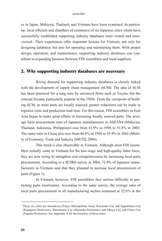 es in Japan, Malaysia, Thailand, and Vietnam have been examined. In particu-
lar, local officials and chambers of commerce of six Japanese cities which have
successfully established supporting industry databases were visited and inter-
viewed1
. Their experiences offer important lessons for Vietnam, not only for
designing databases but also for operating and maintaining them. With proper
design, operation, and maintenance, supporting industry databases can con-
tribute to expanding business between FDI assemblers and local suppliers.
2. Why supporting industry databases are necessary
Rising demand for supporting industry databases is closely linked
with the development of supply chain management (SCM). The idea of SCM
has been practiced for a long time by advanced firms such as Toyota, but the
concept became particularly popular in the 1990s. From the viewpoint of build-
ing SCM, as more parts are locally sourced, greater reductions can be made in
logistics costs and production lead time. For this reason, FDI assemblers in East
Asia began to make great efforts in increasing locally sourced parts. The aver-
age local procurement ratio of Japanese manufacturers in ASEAN4 (Malaysia,
Thailand, Indonesia, Philippines) rose from 41.9% in 1998 to 51.8% in 2003.
The same ratio in China also rose from 46.8% in 1998 to 55.9% in 2003 (Minit-
ry of Economy, Trade and Industry [METI], 2006).
This trend is also observable in Vietnam. Although most FDI assem-
blers initially came to Vietnam for the low-wage and high-quality labor force,
they are now trying to strengthen cost competitiveness by increasing local parts
procurement. According to a JETRO survey in 2004, 72.9% of Japanese manu-
facturers in Vietnam said that they planned to increase local procurement of
parts (Figure 1).
In Vietnam, however, FDI assemblers face serious difficulty in pro-
moting parts localization. According to the same survey, the average ratio of
local parts procurement in all manufacturing sectors remained at 22.6% at the
66
Junichi Mori
1
These six cities are Sumida-ku (Tokyo Metropolitan Area), Kawasaki City and Sagamihara City
(Kanagawa Prefecture), Hamamatsu City (Shizuoka Prefecture), and Okaya City and Chino City
(Nagano Prefecture). See Appendix A for the locations of these cities.
 