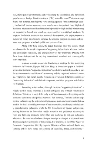 cies, stable policy environment, and overcoming the information and perception
gaps between foreign direct investment (FDI) assemblers and Vietnamese sup-
pliers. For instance, the majority view among Japanese firms is that high-quali-
ty industrial human resources are much more important than high-tech
machines because second-hand machines operated by high-skilled workers may
be superior to brand-new machines operated by low-skilled workers. To
improve the human resources for industrial development, the paper proposes a
number of policy directions to enhance the existing training programs and pro-
mote new programs with both public and private efforts.
Along with these issues, the paper discusses other two issues, which
are also crucial for the development of supporting industries in Vietnam: indus-
trial and safety standards, and unavailability of raw materials. Dealing with
these issues is important for meeting international standards and ensuring effi-
cient operation.
In order to make a concrete development strategy for the supporting
industries in Vietnam, Nguyen Thi Xuan Thuy, in the second paper in the book,
argues that the term “supporting industries” needs to be defined properly to suit
the socio-economic conditions of the country and the targets of industrial strate-
gy. Therefore, her paper mainly focuses on reviewing different concepts of
“supporting industries” and their development, and then proposes a definition
for Vietnam.
According to the author, although the term “supporting industries” is
widely used in many countries, it is still ambiguous and without consensus in
definition. This term is used differently in different countries, depending on the
economic conditions and policy purposes. For instance, Thailand defines sup-
porting industries as the enterprises that produce parts and components that are
used in the final assembly processes of the automobile, machinery and electron-
ic manufacturing industries, while the US Department of Energy defines sup-
porting industries as those that supply materials and processes necessary to
form and fabricate products before they are marketed to end-use industries.
Moreover, the term has also been changed to adapt to changes in economic con-
ditions and policy directions of the country. For example, in the White Paper on
Economic Cooperation 1985 by Japan’s Ministry of International Trade and
Industry (MITI, now called the Ministry of Economy, Trade, and Industry—
iii
 