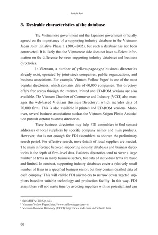 3. Desirable characteristics of the database
The Vietnamese government and the Japanese government officially
agreed on the importance of a supporting industry database in the Vietnam-
Japan Joint Initiative Phase 1 (2003–2005), but such a database has not been
constructed3
. It is likely that the Vietnamese side does not have sufficient infor-
mation on the difference between supporting industry databases and business
directories.
In Vietnam, a number of yellow-page-type business directories
already exist, operated by joint-stock companies, public organizations, and
business associations. For example, Vietnam Yellow Pages4
is one of the most
popular directories, which contains data of 60,000 companies. This directory
offers free access through the Internet. Printed and CD-ROM versions are also
available. The Vietnam Chamber of Commerce and Industry (VCCI) also man-
ages the web-based Vietnam Business Directory5
, which includes data of
20,000 firms. This is also available in printed and CD-ROM versions. More-
over, several business associations such as the Vietnam Saigon Plastic Associa-
tion publish sectoral business directories.
These business directories may help FDI assemblers to find contact
addresses of local suppliers by specific company names and main products.
However, that is not enough for FDI assemblers to shorten the preliminary
search period. For effective search, more details of local suppliers are needed.
The main difference between supporting industry databases and business direc-
tories is the depth of firm-level data. Business directories tend to cover a large
number of firms in many business sectors, but data of individual firms are basic
and limited. In contrast, supporting industry databases cover a relatively small
number of firms in a specified business sector, but they contain detailed data of
each company. This will enable FDI assemblers to narrow down targeted sup-
pliers based on suitable technology and production facility. In this way, FDI
assemblers will not waste time by avoiding suppliers with no potential, and can
68
Junichi Mori
3
See MOFA (2003, p. xii).
4
Vietnam Yellow Pages: http://www.yellowpages.com.vn/
5
Vietnam Business Directory (VCCI): http://www.vidc.com.vn/Default1.htm
 