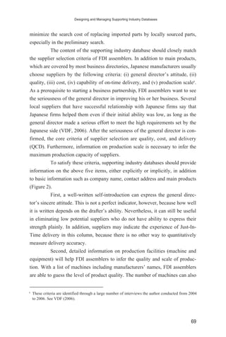 minimize the search cost of replacing imported parts by locally sourced parts,
especially in the preliminary search.
The content of the supporting industry database should closely match
the supplier selection criteria of FDI assemblers. In addition to main products,
which are covered by most business directories, Japanese manufacturers usually
choose suppliers by the following criteria: (i) general director’s attitude, (ii)
quality, (iii) cost, (iv) capability of on-time delivery, and (v) production scale6
.
As a prerequisite to starting a business partnership, FDI assemblers want to see
the seriousness of the general director in improving his or her business. Several
local suppliers that have successful relationship with Japanese firms say that
Japanese firms helped them even if their initial ability was low, as long as the
general director made a serious effort to meet the high requirements set by the
Japanese side (VDF, 2006). After the seriousness of the general director is con-
firmed, the core criteria of supplier selection are quality, cost, and delivery
(QCD). Furthermore, information on production scale is necessary to infer the
maximum production capacity of suppliers.
To satisfy these criteria, supporting industry databases should provide
information on the above five items, either explicitly or implicitly, in addition
to basic information such as company name, contact address and main products
(Figure 2).
First, a well-written self-introduction can express the general direc-
tor’s sincere attitude. This is not a perfect indicator, however, because how well
it is written depends on the drafter’s ability. Nevertheless, it can still be useful
in eliminating low potential suppliers who do not have ability to express their
strength plainly. In addition, suppliers may indicate the experience of Just-In-
Time delivery in this column, because there is no other way to quantitatively
measure delivery accuracy.
Second, detailed information on production facilities (machine and
equipment) will help FDI assemblers to infer the quality and scale of produc-
tion. With a list of machines including manufacturers’ names, FDI assemblers
are able to guess the level of product quality. The number of machines can also
Designing and Managing Supporting Industry Databases
69
6
These criteria are identified through a large number of interviews the author conducted from 2004
to 2006. See VDF (2006).
 