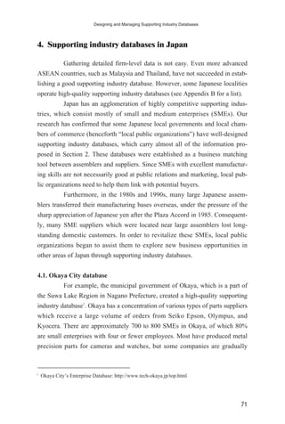 4. Supporting industry databases in Japan
Gathering detailed firm-level data is not easy. Even more advanced
ASEAN countries, such as Malaysia and Thailand, have not succeeded in estab-
lishing a good supporting industry database. However, some Japanese localities
operate high-quality supporting industry databases (see Appendix B for a list).
Japan has an agglomeration of highly competitive supporting indus-
tries, which consist mostly of small and medium enterprises (SMEs). Our
research has confirmed that some Japanese local governments and local cham-
bers of commerce (henceforth “local public organizations”) have well-designed
supporting industry databases, which carry almost all of the information pro-
posed in Section 2. These databases were established as a business matching
tool between assemblers and suppliers. Since SMEs with excellent manufactur-
ing skills are not necessarily good at public relations and marketing, local pub-
lic organizations need to help them link with potential buyers.
Furthermore, in the 1980s and 1990s, many large Japanese assem-
blers transferred their manufacturing bases overseas, under the pressure of the
sharp appreciation of Japanese yen after the Plaza Accord in 1985. Consequent-
ly, many SME suppliers which were located near large assemblers lost long-
standing domestic customers. In order to revitalize these SMEs, local public
organizations began to assist them to explore new business opportunities in
other areas of Japan through supporting industry databases.
4.1. Okaya City database
For example, the municipal government of Okaya, which is a part of
the Suwa Lake Region in Nagano Prefecture, created a high-quality supporting
industry database7
. Okaya has a concentration of various types of parts suppliers
which receive a large volume of orders from Seiko Epson, Olympus, and
Kyocera. There are approximately 700 to 800 SMEs in Okaya, of which 80%
are small enterprises with four or fewer employees. Most have produced metal
precision parts for cameras and watches, but some companies are gradually
Designing and Managing Supporting Industry Databases
71
7
Okaya City’s Enterprise Database: http://www.tech-okaya.jp/top.html
 