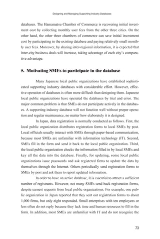 databases. The Hamamatsu Chamber of Commerce is recovering initial invest-
ment cost by collecting monthly user fees from the other three cities. On the
other hand, the other three chambers of commerce can save initial investment
cost by participating in the existing database and paying relatively small month-
ly user fees. Moreover, by sharing inter-regional information, it is expected that
inter-city business deals will increase, taking advantage of each city’s compara-
tive advantage.
5. Motivating SMEs to participate in the database
Many Japanese local public organizations have established sophisti-
cated supporting industry databases with considerable effort. However, effec-
tive operation of databases is often more difficult than designing them. Japanese
local public organizations have operated the databases by trial and error. The
major common problem is that SMEs do not participate actively in the databas-
es. A supporting industry database will not function well without proper opera-
tion and regular maintenance, no matter how elaborately it is designed.
In Japan, data registration is normally conducted as follows. First, the
local public organization distributes registration forms to local SMEs by post.
Local officials usually interact with SMEs through paper-based communication,
because most SMEs are unfamiliar with information technology (IT). Second,
SMEs fill in the form and send it back to the local public organization. Third,
the local public organization checks the information filled in by local SMEs and
key all the data into the database. Finally, for updating, some local public
organizations issue passwords and ask registered firms to update the data by
themselves through the Internet. Others periodically send registration forms to
SMEs by post and ask them to report updated information.
In order to have an active database, it is essential to attract a sufficient
number of registrants. However, not many SMEs send back registration forms,
despite earnest requests from local public organizations. For example, one pub-
lic organization in Japan reported that they sent out registration forms to about
1,000 firms, but only eight responded. Small enterprises with ten employees or
less often do not reply because they lack time and human resources to fill in the
form. In addition, most SMEs are unfamiliar with IT and do not recognize the
Designing and Managing Supporting Industry Databases
73
 