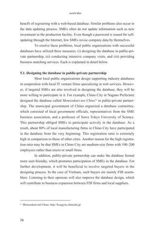 benefit of registering with a web-based database. Similar problems also occur in
the data updating process. SMEs often do not update information such as new
investment in the production facility. Even though a password is issued for self-
updating through the Internet, few SMEs revise company data by themselves.
To resolve these problems, local public organizations with successful
databases have utilized three measures: (i) designing the database in public-pri-
vate partnership, (ii) conducting intensive company visits, and (iii) providing
business matching services. Each is explained in detail below.
5.1. Designing the database in public-private partnership
Most local public organizations design supporting industry databases
in cooperation with local IT venture firms specializing in web services. Howev-
er, if targeted SMEs are also involved in designing the database, they will be
more willing to participate in it. For example, Chino City in Nagano Prefecture
designed the database called Monozukuri-net Chino10
in public-private partner-
ship. The municipal government of Chino organized a database committee,
which consisted of local government officials, representatives from the SME
business association, and a professor of Suwa Tokyo University of Science.
This partnership obliged SMEs to participate actively in the database. As a
result, about 80% of local manufacturing firms in Chino City have participated
in the database from the very beginning. This registration ratio is extremely
high in comparison to those of other cities. Another reason for the high registra-
tion ratio may be that SMEs in Chino City are medium-size firms with 100–200
employees rather than micro or small firms.
In addition, public-private partnership can make the database format
more user-friendly, which promotes participation of SMEs in the database. For
further development, it will be beneficial to involve targeted buyers in the
designing process. In the case of Vietnam, such buyers are mainly FDI assem-
blers. Listening to their opinions will also improve the database design, which
will contribute to business expansion between FDI firms and local suppliers.
74
Junichi Mori
10
Monozukuri-net Chino: http://kougyou.chinoshi.jp/
 
