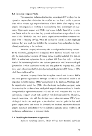 5.2. Intensive company visits
The supporting industry database is a sophisticated IT product, but its
operation requires labor-intensive, face-to-face service. Local public organiza-
tions which achieve high registration ratios of local SMEs often employ senior
experts with experiences working in manufacturing firms as managers or engi-
neers. These senior experts visit SMEs one by one to help them fill in registra-
tion forms, and at the same time they provide technical or managerial advice for
these SMEs. Similarly, one local public organization combines database cre-
ation with IT training service. When IT instructors visit SMEs for employee
training, they also teach how to fill in the registration form and explain the ben-
efits of participating in the database.
Intensive company visits may take several years before they succeed.
In the meantime, great patience is required from database builders. For exam-
ple, the municipal government of Okaya started to gather detailed firm data in
2003. It mailed out registration forms to about 800 firms, but only 116 firms
replied. To increase registration, two senior experts were hired by the municipal
government to visit local firms one by one and gather the required data. After
three years of continued effort, they had collected data from 600 firms, or 75%
of all firms in Okaya City.
Intensive company visits also strengthen mutual trust between SMEs
and local public organizations through face-to-face interaction. Trust is an
important factor to increase SMEs’ participation in the database. One local pub-
lic organization stated that SMEs often hesitated to disclose company data
because they did not know how local public organizations would use it. Anoth-
er organization reported that some SMEs did not want to submit data to a pri-
vate survey company which had a contract with the local authority. Therefore,
intensive company visits with face-to-face conversation can reduce SMEs’ psy-
chological barriers to participate in the database. Another point is that local
public organizations can ensure the credibility of database information because
experts can check consistency between submitted data and actual conditions of
the factory and machines in company visits.
5.3. Providing business matching services
Business matching services, which provide more business activities
Designing and Managing Supporting Industry Databases
75
 