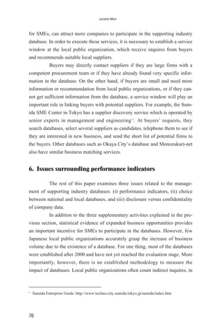 for SMEs, can attract more companies to participate in the supporting industry
database. In order to execute these services, it is necessary to establish a service
window at the local public organization, which receive inquires from buyers
and recommends suitable local suppliers.
Buyers may directly contact suppliers if they are large firms with a
competent procurement team or if they have already found very specific infor-
mation in the database. On the other hand, if buyers are small and need more
information or recommendation from local public organizations, or if they can-
not get sufficient information from the database, a service window will play an
important role in linking buyers with potential suppliers. For example, the Sum-
ida SME Center in Tokyo has a supplier discovery service which is operated by
senior experts in management and engineering11
. At buyers’ requests, they
search databases, select several suppliers as candidates, telephone them to see if
they are interested in new business, and send the short list of potential firms to
the buyers. Other databases such as Okaya City’s database and Monozukuri-net
also have similar business matching services.
6. Issues surrounding performance indicators
The rest of this paper examines three issues related to the manage-
ment of supporting industry databases: (i) performance indicators, (ii) choice
between national and local databases, and (iii) disclosure versus confidentiality
of company data.
In addition to the three supplementary activities explained in the pre-
vious section, statistical evidence of expanded business opportunities provides
an important incentive for SMEs to participate in the databases. However, few
Japanese local public organizations accurately grasp the increase of business
volume due to the existence of a database. For one thing, most of the databases
were established after 2000 and have not yet reached the evaluation stage. More
importantly, however, there is no established methodology to measure the
impact of databases. Local public organizations often count indirect inquires, in
76
Junichi Mori
11
Sumida Enterprise Guide: http://www.techno-city.sumida.tokyo.jp/sumida/index.htm
 