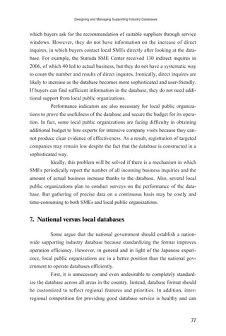 which buyers ask for the recommendation of suitable suppliers through service
windows. However, they do not have information on the increase of direct
inquires, in which buyers contact local SMEs directly after looking at the data-
base. For example, the Sumida SME Center received 130 indirect inquires in
2006, of which 40 led to actual business, but they do not have a systematic way
to count the number and results of direct inquires. Ironically, direct inquires are
likely to increase as the database becomes more sophisticated and user-friendly.
If buyers can find sufficient information in the database, they do not need addi-
tional support from local public organizations.
Performance indicators are also necessary for local public organiza-
tions to prove the usefulness of the database and secure the budget for its opera-
tion. In fact, some local public organizations are facing difficulty in obtaining
additional budget to hire experts for intensive company visits because they can-
not produce clear evidence of effectiveness. As a result, registration of targeted
companies may remain low despite the fact that the database is constructed in a
sophisticated way.
Ideally, this problem will be solved if there is a mechanism in which
SMEs periodically report the number of all incoming business inquiries and the
amount of actual business increase thanks to the database. Also, several local
public organizations plan to conduct surveys on the performance of the data-
base. But gathering of precise data on a continuous basis may be costly and
time-consuming to both SMEs and local public organizations.
7. National versus local databases
Some argue that the national government should establish a nation-
wide supporting industry database because standardizing the format improves
operation efficiency. However, in general and in light of the Japanese experi-
ence, local public organizations are in a better position than the national gov-
ernment to operate databases efficiently.
First, it is unnecessary and even undesirable to completely standard-
ize the database across all areas in the country. Instead, database format should
be customized to reflect regional features and priorities. In addition, inter-
regional competition for providing good database service is healthy and can
Designing and Managing Supporting Industry Databases
77
 