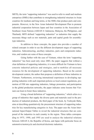 METI), the term “supporting industries” was used to refer to small and medium
enterprises (SMEs) that contribute to strengthening industrial structure in Asian
countries for medium and long terms, or the SMEs that produce parts and com-
ponents. However, in the New Asian Industrial Development Plan to promote
industrial cooperation between Japan and four countries in the Association of
Southeast Asian Nations (ASEAN 4: Indonesia, Malaysia, the Philippines, and
Thailand), MITI defined “supporting industries” as industries that supply the
necessary things such as raw materials, parts and capital goods for assembly-
type industries.
In addition to these concepts, the paper also provides a number of
related concepts in order to see the different development stages of supporting
industries. Subcontracting, ancillary industries, parts and components indus-
tries, and vendors are some of these concepts.
Going further with the case of Vietnam, where the term “supporting
industries” has been used only since 2003, the paper suggests that without a
clear definition of supporting industries, it is more difficult for Vietnam to have
concrete industrial policies and strategies, and to mobilize all necessary
resources for the development of supporting industries. Based on the current
development context, the author then proposes a definition of these industries in
Vietnam. Furthermore, reviewing international experiences in developing sup-
porting industries with such important policies as local content regulations, pro-
motion of FDI into supporting industries, linkage promotion, and participation
in the global production networks, the paper indicates some lessons that Viet-
nam can learn to foster these industries.
Using a broad definition of “supporting industries,” which refers to a
group of industries that supply the diverse parts and materials used in the pro-
duction of industrial products, the third paper of the book, by Toshiyuki Baba,
aims at describing quantitatively the procurement structure of supporting indus-
tries for key manufacturing categories in Asia. The paper uses the Asian Inter-
national Input-Output Tables to reveal the industrial structures that are com-
posed of the industries in each country in the region. Three tables correspon-
ding to 1975, 1990, and 1995 are used to analyze the industrial relations
between ASEAN 4, the Republic of Korea, and Japan with particular focus on
automotive/motorcycle and electrical/electronic industries.
iv
 