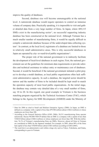 improve the quality of databases.
Second, database size will become unmanageable at the national
level. A nationwide database would require operators to control an immense
volume of company data. Practically speaking, it is impossible to visit and gath-
er detailed data from a very large number of firms. In Japan, where 489,115
SMEs exist in the manufacturing sector12
, no successful supporting industry
database has been constructed at the national level. Although Vietnam has a
much smaller number of manufacturing firms, it would be equally difficult to
compile a nationwide database because of the undeveloped data collecting sys-
tem13
. In contrast, at the local level, registrants of a database are limited to those
in relatively small administrative areas. This is why successful databases in
Japan are operated by city- or ward-level public organizations14
.
The proper role of the national government is to indirectly facilitate
the development of local-level databases in each region. First, the national gov-
ernment can set the guidelines for minimum data requirements or provide subsi-
dies and technical assistance to reduce entry or maintenance cost of databases.
Second, it would be beneficial if the national government initiated a pilot proj-
ect to develop a model database, as local public organizations often lack suffi-
cient administrative capacity. In such a database, the targeted sector should be
narrow and the number of firms to be included should be kept small to match
the operation capacity of most local public organizations. At the initial stage,
the database may contain very detailed data of a very small number of firms,
say 10 to 20. In this regard, one good example in Vietnam is the business
matching program organized by the Technical Assistance Center (TAC), which
belongs to the Agency for SME Development (ASMED) under the Ministry of
78
Junichi Mori
12
Data for 2004 as cited in Small and Medium Enterprise Agency (2006). In Japan, an SME is
defined as a company with a capital of less than JPY300 million (about US$2.6 million) or whose
employees are fewer than 300.
13
According to the General Statistics Office (GSO, 2006), 20,531 manufacturing firms operate
nationwide. Decree 90/2001/ND-CP defines that an SME is a company with a capital of less than
VND10 billion (about US$0.6 million) or whose employees are fewer than 300. With this defini-
tion, 76.1% of Vietnam’s manufacturing firms are SMEs. However, almost all firms in Vietnam
are considered as SMEs by the Japanese standard. For example, in 2003, about 90% of the firms
had capital of less than VND50 billion (about US$3 million) according to GSO (2005).
14
The ward (ku) is an administrative unit within a large city such as Tokyo, Yokohama, and Osaka,
corresponding to quan in Vietnam.
 