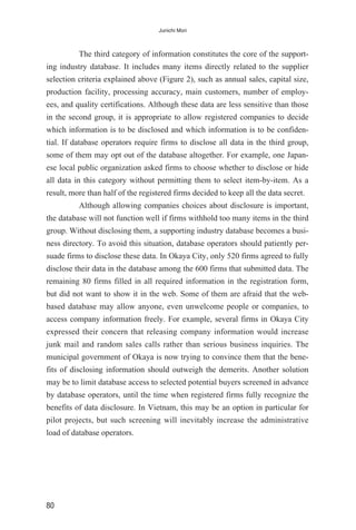 The third category of information constitutes the core of the support-
ing industry database. It includes many items directly related to the supplier
selection criteria explained above (Figure 2), such as annual sales, capital size,
production facility, processing accuracy, main customers, number of employ-
ees, and quality certifications. Although these data are less sensitive than those
in the second group, it is appropriate to allow registered companies to decide
which information is to be disclosed and which information is to be confiden-
tial. If database operators require firms to disclose all data in the third group,
some of them may opt out of the database altogether. For example, one Japan-
ese local public organization asked firms to choose whether to disclose or hide
all data in this category without permitting them to select item-by-item. As a
result, more than half of the registered firms decided to keep all the data secret.
Although allowing companies choices about disclosure is important,
the database will not function well if firms withhold too many items in the third
group. Without disclosing them, a supporting industry database becomes a busi-
ness directory. To avoid this situation, database operators should patiently per-
suade firms to disclose these data. In Okaya City, only 520 firms agreed to fully
disclose their data in the database among the 600 firms that submitted data. The
remaining 80 firms filled in all required information in the registration form,
but did not want to show it in the web. Some of them are afraid that the web-
based database may allow anyone, even unwelcome people or companies, to
access company information freely. For example, several firms in Okaya City
expressed their concern that releasing company information would increase
junk mail and random sales calls rather than serious business inquiries. The
municipal government of Okaya is now trying to convince them that the bene-
fits of disclosing information should outweigh the demerits. Another solution
may be to limit database access to selected potential buyers screened in advance
by database operators, until the time when registered firms fully recognize the
benefits of data disclosure. In Vietnam, this may be an option in particular for
pilot projects, but such screening will inevitably increase the administrative
load of database operators.
80
Junichi Mori
 