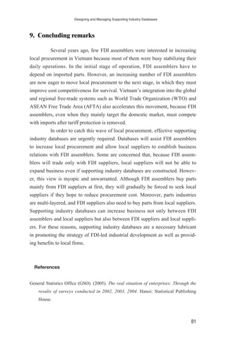 9. Concluding remarks
Several years ago, few FDI assemblers were interested in increasing
local procurement in Vietnam because most of them were busy stabilizing their
daily operations. In the initial stage of operation, FDI assemblers have to
depend on imported parts. However, an increasing number of FDI assemblers
are now eager to move local procurement to the next stage, in which they must
improve cost competitiveness for survival. Vietnam’s integration into the global
and regional free-trade systems such as World Trade Organization (WTO) and
ASEAN Free Trade Area (AFTA) also accelerates this movement, because FDI
assemblers, even when they mainly target the domestic market, must compete
with imports after tariff protection is removed.
In order to catch this wave of local procurement, effective supporting
industry databases are urgently required. Databases will assist FDI assemblers
to increase local procurement and allow local suppliers to establish business
relations with FDI assemblers. Some are concerned that, because FDI assem-
blers will trade only with FDI suppliers, local suppliers will not be able to
expand business even if supporting industry databases are constructed. Howev-
er, this view is myopic and unwarranted. Although FDI assemblers buy parts
mainly from FDI suppliers at first, they will gradually be forced to seek local
suppliers if they hope to reduce procurement cost. Moreover, parts industries
are multi-layered, and FDI suppliers also need to buy parts from local suppliers.
Supporting industry databases can increase business not only between FDI
assemblers and local suppliers but also between FDI suppliers and local suppli-
ers. For these reasons, supporting industry databases are a necessary lubricant
in promoting the strategy of FDI-led industrial development as well as provid-
ing benefits to local firms.
References
General Statistics Office (GSO). (2005). The real situation of enterprises: Through the
results of surveys conducted in 2002, 2003, 2004. Hanoi: Statistical Publishing
House.
Designing and Managing Supporting Industry Databases
81
 
