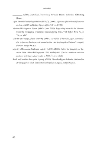 _________. (2006). Statistical yearbook of Vietnam. Hanoi: Statistical Publishing
House.
Japan External Trade Organization (JETRO). (2005). Japanese-affiliated manufacturers
in Asia (ASEAN and India): Survey 2004. Tokyo: JETRO.
Vietnam Development Forum (VDF). (June 2006). Supporting industries in Vietnam:
From the perspective of Japanese manufacturing firms, VDF Policy Note No. 2.
Tokyo: VDF.
Ministry of Foreign Affairs (MOFA). (2003). The report of Vietnam-Japan joint initia-
tive to improve business environment with a view to strengthen Vietnam’s competi-
tiveness. Tokyo: MOFA.
Ministry of Economy, Trade and Industry (METI). (2006). Dai 34 kai kaigai jigyou kat-
sudou kihon chousa kekka gaiyou: 2003 nendo jisseki (The 34th
survey on overseas
business activities: Actual results in 2003). Tokyo: METI.
Small and Medium Enterprise Agency. (2006). Chuushoukigyou hakusho 2006 nenban
(White paper on small and medium enterprises in Japan). Tokyo: Gyosei.
82
Junichi Mori
 