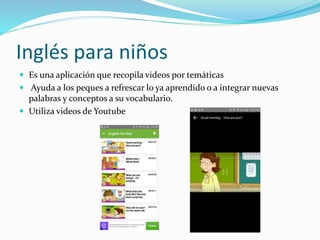 Inglés para niños
 Es una aplicación que recopila videos por temáticas
 Ayuda a los peques a refrescar lo ya aprendido o a integrar nuevas
palabras y conceptos a su vocabulario.
 Utiliza videos de Youtube
 