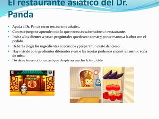 El restaurante asiático del Dr.
Panda
 Ayuda a Dr. Panda en su restaurante asiático.
 Con este juego se aprende todo lo que necesitas saber sobre un restaurante.
 Invita a los clientes a pasar, pregúntales que desean tomar y ponte manos a la obra con el
pedido.
 Deberás elegir los ingredientes adecuados y preparar un plato delicioso.
 Hay más de 20 ingredientes diferentes y entre las recetas podemos encontrar sushi o sopa
de miso.
 No tiene instrucciones, así que despierta mucho la intuición
 