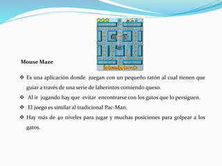 Mouse Maze
 Es una aplicación donde juegan con un pequeño ratón al cual tienen que
guiar a través de una serie de laberintos comiendo queso.
 Al ir jugando hay que evitar encontrarse con los gatos que lo persiguen.
 El juego es similar al tradicional Pac-Man.
 Hay más de 40 niveles para jugar y muchas posiciones para golpear a los
gatos.
 