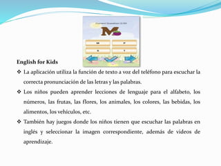 English for Kids
 La aplicación utiliza la función de texto a voz del teléfono para escuchar la
correcta pronunciación de las letras y las palabras.
 Los niños pueden aprender lecciones de lenguaje para el alfabeto, los
números, las frutas, las flores, los animales, los colores, las bebidas, los
alimentos, los vehículos, etc.
 También hay juegos donde los niños tienen que escuchar las palabras en
inglés y seleccionar la imagen correspondiente, además de videos de
aprendizaje.
 