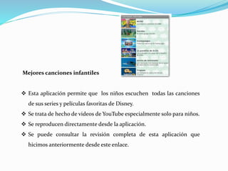 Mejores canciones infantiles
 Esta aplicación permite que los niños escuchen todas las canciones
de sus series y películas favoritas de Disney.
 Se trata de hecho de videos de YouTube especialmente solo para niños.
 Se reproducen directamente desde la aplicación.
 Se puede consultar la revisión completa de esta aplicación que
hicimos anteriormente desde este enlace.
 