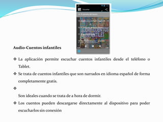 Audio-Cuentos infantiles
 La aplicación permite escuchar cuentos infantiles desde el teléfono o
Tablet.
 Se trata de cuentos infantiles que son narrados en idioma español de forma
completamente gratis.

Son ideales cuando se trata de a hora de dormir.
 Los cuentos pueden descargarse directamente al dispositivo para poder
escucharlos sin conexión
 