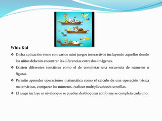Whiz Kid
 Dicha aplicación viene con varios mini juegos interactivos incluyendo aquellos donde
los niños deberán encontrar las diferencias entre dos imágenes.
 Existen diferentes temáticas como el de completar una secuencia de números o
figuras.
 Permite aprender operaciones matemática como el calculo de una operación básica
matemáticas, comparar los números, realizar multiplicaciones sencillas.
 El juego incluye 10 niveles que se pueden desbloquear conforme se completa cada uno.
 