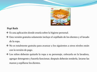 Pepi Bath
 Es una aplicación donde ensela sobre la higiene personal.
 Esta versión gratuita solamente incluye el cepillado de los dientes y el lavado
de la ropa.
 No es totalmente gratuita para avanzar a los siguientes a otros niveles están
con la versión de pago.
 Los niños deberán quitarle la ropa a su personaje, colocarla en la lavadora,
agregar detergente y hacerla funcionar, después deberán tenderla, lavarse las
manos y cepillarse los dientes.
 